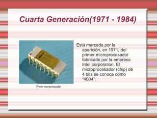 Cuarta Generación(1971 - 1984)


                             Está marcada por la
                                aparición, en 1971, del
                                primer microprocesador
                                fabricado por la empresa
                                Intel corporation. El
                                microprocesador (chip) de
                                4 bits se conoce como
                                “4004”.
    Primer microprocesador
 