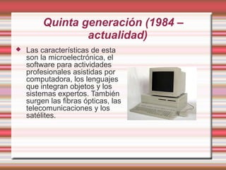 Quinta generación (1984 –
                 actualidad)
   Las características de esta
    son la microelectrónica, el
    software para actividades
    profesionales asistidas por
    computadora, los lenguajes
    que integran objetos y los
    sistemas expertos. También
    surgen las fibras ópticas, las
    telecomunicaciones y los
    satélites.
 