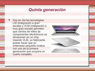 Quinta generación

   Hoy en día las tecnologías
    LSI (Integración a gran
    escala) y VLSI (integración a
    muy gran escala) permiten
    que cientos de miles de
    componentes electrónicos se
    almacenen en un chip.
    Usando VLSI, un fabricante
    puede hacer que un
    ordenador pequeño rivalice
    con uno de la primera
    generación que ocupara un
    cuarto completo. 
 