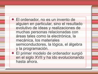    El ordenador, no es un invento de
    alguien en particular, sino el resultado
    evolutivo de ideas y realizaciones de
    muchas personas relacionadas con
    áreas tales como la electrónica, la
    mecánica, los materiales
    semiconductores, la lógica, el álgebra
    y la programación.
   El primer modelo de ordenador surgió
    en el siglo XVII y ha ido evolucionando
    hasta ahora.
 