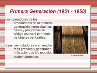 Primera Generación (1951 - 1958)
Los operadores de los
     ordenadores de la primera
     generación ingresaban los
     datos y programas en
     código especial por medio
     de tarjetas perforadas.

Esas computadoras eran mucho
     más grandes y generaban
     más calor que los modelos
                                 Tarjetas perforadas
     contemporáneos.
 