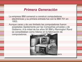 Primera Generación
La empresa IBM comenzó a construir computadoras
   electrónicas y su primera entrada fue con la IBM 701 en
   1953.
Aunque caras y de uso limitado las computadoras fueron
   aceptadas rápidamente por las Compañías privadas y de
   Gobierno. A la mitad de los años 50 IBM y Remington Rand
   se consolidaban como líderes en la fabricación de
   computadoras.




                                             IBM 701
 