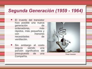 Segunda Generación (1959 - 1964)
    El invento del transistor
     hizo posible una nueva
     generación            de
     ordenadores,        más
     rápidos, más pequeños y
     con             menores
     necesidades           de
     ventilación.

    Sin embargo el costo
     seguía    siendo      una
     porción significativa del
     presupuesto     de    una   Primer transistor
     Compañía.
 