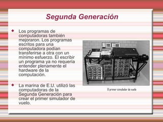 Segunda Generación
   Los programas de
    computadoras también
    mejoraron. Los programas
    escritos para una
    computadora podían
    transferirse a otra con un
    mínimo esfuerzo. El escribir
    un programa ya no requería
    entender plenamente el
    hardware de la
    computación.

   La marina de E.U. utilizó las
    computadoras de la              El primer simulador de vuelo
    Segunda Generación para
    crear el primer simulador de
    vuelo.
 