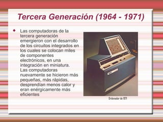 Tercera Generación (1964 - 1971)
   Las computadoras de la
    tercera generación
    emergieron con el desarrollo
    de los circuitos integrados en
    los cuales se colocan miles
    de componentes
    electrónicos, en una
    integración en miniatura.
    Las computadoras
    nuevamente se hicieron más
    pequeñas, más rápidas,
    desprendían menos calor y
    eran enérgicamente más
    eficientes
                                     Ordenador de 1971
 
