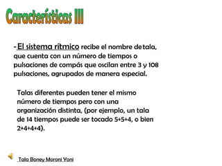- El sistema rítmico recibe el nombre de tala,
que cuenta con un número de tiempos o
pulsaciones de compás que oscilan entre 3 y 108
pulsaciones, agrupados de manera especial.

 Talas diferentes pueden tener el mismo
 número de tiempos pero con una
 organización distinta, (por ejemplo, un tala
 de 14 tiempos puede ser tocado 5+5+4, o bien
 2+4+4+4).



 Tala Boney Moroni Yoni
 