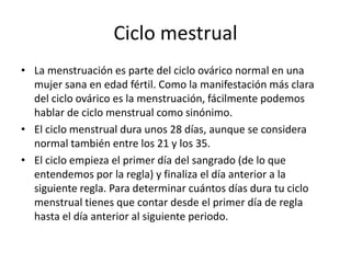 Ciclo mestrual
• La menstruación es parte del ciclo ovárico normal en una
  mujer sana en edad fértil. Como la manifestación más clara
  del ciclo ovárico es la menstruación, fácilmente podemos
  hablar de ciclo menstrual como sinónimo.
• El ciclo menstrual dura unos 28 días, aunque se considera
  normal también entre los 21 y los 35.
• El ciclo empieza el primer día del sangrado (de lo que
  entendemos por la regla) y finaliza el día anterior a la
  siguiente regla. Para determinar cuántos días dura tu ciclo
  menstrual tienes que contar desde el primer día de regla
  hasta el día anterior al siguiente periodo.
 