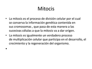 Mitocis
• La mitosis es el proceso de división celular por el cual
  se conserva la información genética contenida en
  sus cromosomas , que pasa de esta manera a las
  sucesivas células a que la mitosis va a dar origen.
• La mitosis es igualmente un verdadero proceso
  de multiplicación celular que participa en el desarrollo, el
  crecimiento y la regeneración del organismo.
•
 