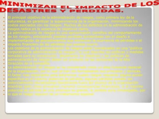    El principal objetivo de la administración de riesgos, como primera ley de la
   naturaleza, es garantizar la supervivencia de la organización, minimizando los
   costos asociados con los riesgos. Muchos de los defectos en la administración de
   riesgos radica en la ausencia de objetivos claros.
   La administración de riesgos es una aproximación científica del comportamiento
   de los riesgos, anticipando posibles perdidas accidentales con el diseño e
   implementación de procedimientos que minimicen la ocurrencia de pérdidas o el
   impacto financiero de las pérdidas que puedan ocurrir.
   Los objetivos de la administración de riesgos están formalizados en una “política
   corporativa de administración de riesgos”, la cual describe las políticas y medidas
   tomadas para su consecución. Idealmente los objetivos y las políticas de
   administración de riesgos deben ser producto de las decisiones de la Alta
   Dirección de la compañía.
   La administración de riesgos se ha considerado como un área funcional especial
   de la organización, por lo cual se han ido formalizando sus principios y técnicas.
   El factor mas importante para determinar cuales riesgos requieren alguna acción
   especifica es el máximo potencial de pérdida, algunas pérdidas pueden ser
   potencialmente devastadoras literalmente fuera del alcance de la organización
   mientras tanto otras envuelven menores consecuencias financieras, si el máximo
   potencial de pérdida de una amenaza es grande, la perdida sería inmanejable, por
   lo que el riesgo requiere de un tratamiento especial.
 