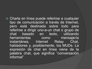    Charla en línea puede referirse a cualquier
    tipo de comunicación a través de Internet,
    pero está destinada sobre todo para
    referirse a dirigir uno-a-un chat o grupo de
    chat     basado       en    texto,   utilizando
    herramientas           como         mensajería
    instantánea,       Internet     Relay      Chat,
    habladores y, posiblemente, los MUDs. La
    expresión de chat en línea viene de la
    palabra chat, que significa “conversación
    informal”
 