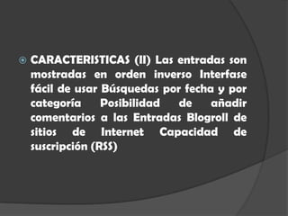    CARACTERISTICAS (II) Las entradas son
    mostradas en orden inverso Interfase
    fácil de usar Búsquedas por fecha y por
    categoría     Posibilidad  de    añadir
    comentarios a las Entradas Blogroll de
    sitios de Internet Capacidad de
    suscripción (RSS)
 