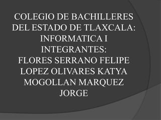 COLEGIO DE BACHILLERES
DEL ESTADO DE TLAXCALA:
      INFORMATICA I
      INTEGRANTES:
 FLORES SERRANO FELIPE
 LOPEZ OLIVARES KATYA
  MOGOLLAN MARQUEZ
          JORGE
 