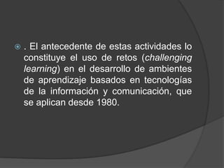    . El antecedente de estas actividades lo
    constituye el uso de retos (challenging
    learning) en el desarrollo de ambientes
    de aprendizaje basados en tecnologías
    de la información y comunicación, que
    se aplican desde 1980.
 
