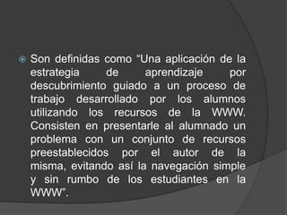    Son definidas como “Una aplicación de la
    estrategia     de     aprendizaje    por
    descubrimiento guiado a un proceso de
    trabajo desarrollado por los alumnos
    utilizando los recursos de la WWW.
    Consisten en presentarle al alumnado un
    problema con un conjunto de recursos
    preestablecidos por el autor de la
    misma, evitando así la navegación simple
    y sin rumbo de los estudiantes en la
    WWW”.
 