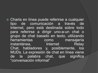   Charla en línea puede referirse a cualquier
    tipo de comunicación a través de
    Internet, pero está destinada sobre todo
    para referirse a dirigir uno-a-un chat o
    grupo de chat basado en texto, utilizando
    herramientas       como         mensajería
    instantánea,        Internet         Relay
    Chat, habladores y, posiblemente, los
    MUDs. La expresión de chat en línea viene
    de la palabra chat, que significa
    “conversación informal”
 