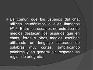    Es común que los usuarios del chat
    utilicen seudónimos o alias llamados
    Nick. Entre los usuarios de este tipo de
    medios destacan los usuarios que en
    chats, foros y otros medios escriben
    utilizando un lenguaje saturado de
    palabras muy cortas, simplificando
    palabras y en general sin respetar las
    reglas de ortografía.
 