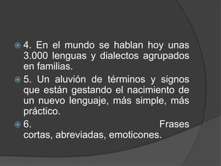  4. En el mundo se hablan hoy unas
  3.000 lenguas y dialectos agrupados
  en familias.
 5. Un aluvión de términos y signos
  que están gestando el nacimiento de
  un nuevo lenguaje, más simple, más
  práctico.
 6.                            Frases
  cortas, abreviadas, emoticones.
 