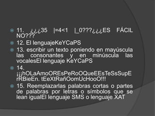    11. ¿¿¿35 |=4<1 |_0???¿¿¿ES FÁCIL
    NO???
   12. El lenguajeKeYCaPS
   13. escribir un texto poniendo en mayúscula
    las consonantes y en minúscula las
    vocalesEl lenguaje KeYCaPS
   14.
    ¡¡¡hOLaAmoOREsPeRoOQueEEsTeSsSupE
    rRBieEn. tEeXtRañOomUcHooO!!!
   15. Reemplazarlas palabras cortas o partes
    de palabras por letras o símbolos que se
    lean igualEl lenguaje SMS o lenguaje XAT
 