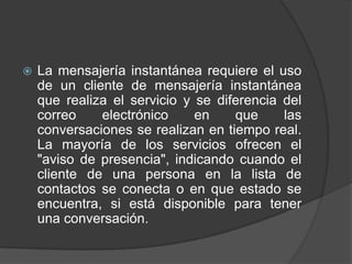    La mensajería instantánea requiere el uso
    de un cliente de mensajería instantánea
    que realiza el servicio y se diferencia del
    correo    electrónico     en    que     las
    conversaciones se realizan en tiempo real.
    La mayoría de los servicios ofrecen el
    "aviso de presencia", indicando cuando el
    cliente de una persona en la lista de
    contactos se conecta o en que estado se
    encuentra, si está disponible para tener
    una conversación.
 