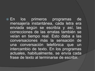    En los primeros programas de
    mensajería instantánea, cada letra era
    enviada según se escribía y así, las
    correcciones de las erratas también se
    veían en tiempo real. Esto daba a las
    conversaciones más la sensación de
    una conversación telefónica que un
    intercambio de texto. En los programas
    actuales, habitualmente, se envía cada
    frase de texto al terminarse de escribir.
 