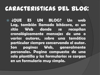 Caracteristicas del blog:
    ¿QUE ES UN BLOG? Un web
    Log, también llamado bitácora, es un
    sitio   Web      donde     se    recopilan
    cronológicamente mensajes de uno o
    varios autores, sobre una temática
    particular siempre conservando el autor.
    Son paginas Web, generalmente
    personales. Pagina compuesta de una
    sola plantilla y los formularios se cargan
    en un formulario muy simple.
 