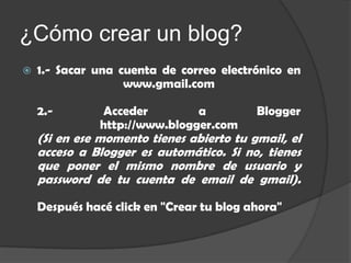 ¿Cómo crear un blog?
   1.- Sacar una cuenta de correo electrónico en
                   www.gmail.com

    2.-        Acceder         a          Blogger
               http://www.blogger.com
    (Si en ese momento tienes abierto tu gmail, el
    acceso a Blogger es automático. Si no, tienes
    que poner el mismo nombre de usuario y
    password de tu cuenta de email de gmail).

    Después hacé click en "Crear tu blog ahora"
 