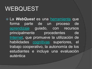 WEBQUEST
   La WebQuest es una herramienta que
    forma parte de un proceso de
    aprendizaje guiado, con recursos
    principalmente      procedentes       de
    Internet, que promueve la utilización de
    habilidades cognitivas superiores, el
    trabajo cooperativo, la autonomía de los
    estudiantes e incluye una evaluación
    auténtica
 