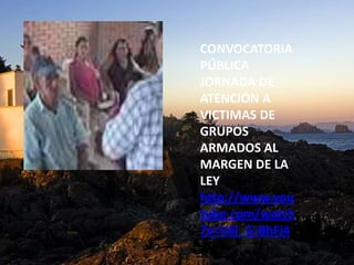 CONVOCATORIA
PÚBLICA
JORNADA DE
ATENCIÓN A
VICTIMAS DE
GRUPOS
ARMADOS AL
MARGEN DE LA
LEY
http://www.you
tube.com/watch
?v=V6l_G-BhFj4
 