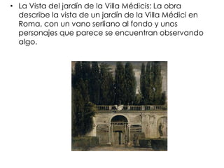 • La Vista del jardín de la Villa Médicis: La obra
  describe la vista de un jardín de la Villa Médici en
  Roma, con un vano serliano al fondo y unos
  personajes que parece se encuentran observando
  algo.
 