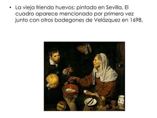 • La vieja friendo huevos: pintado en Sevilla. El
  cuadro aparece mencionado por primera vez
  junto con otros bodegones de Velázquez en 1698.
 