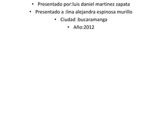 • Presentado por:luis daniel martinez zapata
• Presentado a :lina alejandra espinosa murillo
          • Ciudad :bucaramanga
                 • Año:2012
 