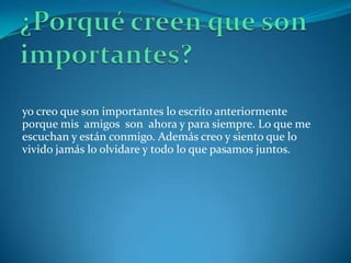 yo creo que son importantes lo escrito anteriormente
porque mis amigos son ahora y para siempre. Lo que me
escuchan y están conmigo. Además creo y siento que lo
vivido jamás lo olvidare y todo lo que pasamos juntos.
 