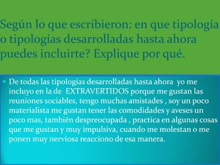 Según lo que escribieron: en que tipología
o tipologías desarrolladas hasta ahora
puedes incluirte? Explique por qué.

 De todas las tipologías desarrolladas hasta ahora yo me
 incluyo en la de EXTRAVERTIDOS porque me gustan las
 reuniones sociables, tengo muchas amistades , soy un poco
 materialista me gustan tener las comodidades y aveses un
 poco mas, también despreocupada , practica en algunas cosas
 que me gustan y muy impulsiva, cuando me molestan o me
 ponen muy nerviosa reacciono de esa manera.
 