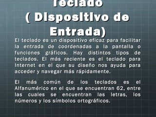 Teclado
     ( Dispositivo de
              Entrada)
El teclado es un dispositivo eficaz para facilitar
El teclado es un dispositivo eficaz para facilitar
la entrada de coordenadas a la pantalla o
funciones gráficos. Hay distintos tipos de
teclados. El más reciente es el teclado para
Internet en el que su diseño nos ayuda para
acceder y navegar más rápidamente.

El más común de los teclados es el
Alfanumérico en el que se encuentran 62, entre
las cuales se encuentran las letras, los
números y los símbolos ortográficos.
 