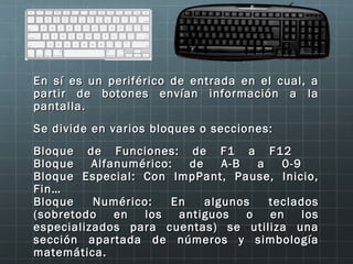 En sí es un periférico de entrada en el cual, a
partir de botones envían información a la
pantalla.
Se divide en varios bloques o secciones:
Bloque de Funciones: de F1 a F12
Bloque    Alfanumérico:   de    A-B   a   0-9
Bloque Especial: Con ImpPant, Pause, Inicio,
Fin…
Bloque    Numérico:    En    algunos    teclados
(sobretodo    en  los   antiguos    o   en    los
especializados para cuentas) se utiliza una
sección apartada de números y simbología
matemática.
 