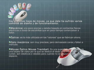 Hay distintos tipos de mouse, ya que éste ha sufrido varios
cambios de diseño y de funcionamiento.
  Mecánica: era poco precisa y estaba basada en contactos físicos
eléctricos a modo de escobillas que en poco tiempo comenzaban a
fallar.
 Óptica: es la más utilizada en los "ratones" que se fabrican ahora.
 Opto mecánica : son muy precisos, pero demasiado caros y fallan a
menudo.
  Mouse Óptico Mouse Trackball: Es una superficie del tamaño de
una tarjeta de visita por la que se desliza el dedo para manejar el
cursor, son estáticos e ideales para cuando no se dispone de mucho
espacio.
 