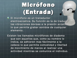 Micrófono
           (Entrada)
  El micrófono es un transductor
  electroacústica. Su función es la de traducir
  las vibraciones devisas a la presión acústica,
  lo que permite grabar sonidos de cualquier
  elemento.

Existen los llamados micrófonos de diadema
   que son aquellos que, como su nombre lo
   indica, se adhieren mas fácilmente a la
   cabeza lo que permite comodidad y libertad
   de movimiento de manos al realizar una
   actividad mientras se comunica el individuo.
 