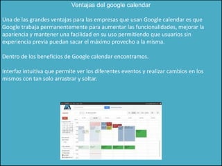 Ventajas del google calendar

Una de las grandes ventajas para las empresas que usan Google calendar es que
Google trabaja permanentemente para aumentar las funcionalidades, mejorar la
apariencia y mantener una facilidad en su uso permitiendo que usuarios sin
experiencia previa puedan sacar el máximo provecho a la misma.

Dentro de los beneficios de Google calendar encontramos.

Interfaz intuitiva que permite ver los diferentes eventos y realizar cambios en los
mismos con tan solo arrastrar y soltar.
 