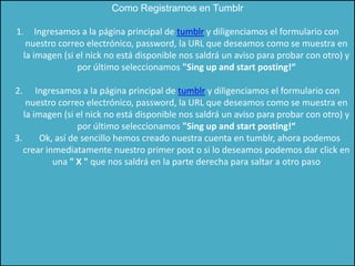 Como Registrarnos en Tumblr

1.       Ingresamos a la página principal de tumblr y diligenciamos el formulario con
      nuestro correo electrónico, password, la URL que deseamos como se muestra en
     la imagen (si el nick no está disponible nos saldrá un aviso para probar con otro) y
                   por último seleccionamos "Sing up and start posting!“

2.     Ingresamos a la página principal de tumblr y diligenciamos el formulario con
    nuestro correo electrónico, password, la URL que deseamos como se muestra en
   la imagen (si el nick no está disponible nos saldrá un aviso para probar con otro) y
                  por último seleccionamos "Sing up and start posting!“
3.      Ok, así de sencillo hemos creado nuestra cuenta en tumblr, ahora podemos
   crear inmediatamente nuestro primer post o si lo deseamos podemos dar click en
           una " X " que nos saldrá en la parte derecha para saltar a otro paso
 