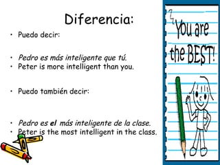 Diferencia:
• Puedo decir:


• Pedro es más inteligente que tú.
• Peter is more intelligent than you.


• Puedo también decir:



• Pedro es el más inteligente de la clase.
• Peter is the most intelligent in the class.
 