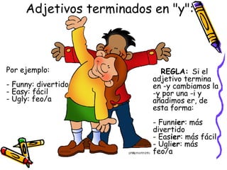 Adjetivos terminados en "y": 



Por ejemplo:                REGLA: Si el
                          adjetivo termina
- Funny: divertido        en -y cambiamos la
- Easy: fácil             -y por una -i y
- Ugly: feo/a             añadimos er, de
                          esta forma: 
                          - Funnier: más
                          divertido
                          - Easier: más fácil
                          - Uglier: más
                          feo/a 
 