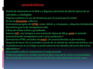 características
Diseño de elementos en la Web 1.0 Algunos elementos de diseño típicos de un
sitio Web 1.0 incluyen:
Páginas estáticas en vez de dinámicas por el usuario que la visita2
El uso de framesets o Marcos.
Extensiones propias del HTML como <bilnk> y <marquee>, etiquetas introducidas
durante la guerra de navegadores web.
Libros de visitas online o guestbooks
botones GIF, casi siempre a una resolución típica de 88x31 pixel en tamaño
promocionando navegadores web u otros productos.3
formularios HTML enviados vía email. Un usuario llenaba un formulario y
después de hacer clic se enviaba a través de un cliente de correo electrónico, con
el problema que en el código se podía observar los detalles del envío del correo
electrónico.4
No se podian adherir comentarios ni nada parecido
Todas sus páginas se creaban de forma fija y muy pocas veces se actualizaban.
No se trata de una nueva versión, sino de una nueva forma de ver las cosas.
 