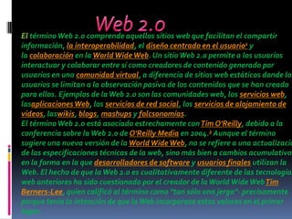 El término Web 2.0 comprende aquellos sitios web que facilitan el compartir
información, la interoperabilidad, el diseño centrado en el usuario1 y
la colaboración en la World Wide Web. Un sitio Web 2.0 permite a los usuarios
interactuar y colaborar entre sí como creadores de contenido generado por
usuarios en una comunidad virtual, a diferencia de sitios web estáticos donde los
usuarios se limitan a la observación pasiva de los contenidos que se han creado
para ellos. Ejemplos de la Web 2.0 son las comunidades web, los servicios web,
lasaplicaciones Web, los servicios de red social, los servicios de alojamiento de
videos, laswikis, blogs, mashups y folcsonomías.
El término Web 2.0 está asociado estrechamente con Tim O'Reilly, debido a la
conferencia sobre la Web 2.0 de O'Reilly Media en 2004.2 Aunque el término
sugiere una nueva versión de la World Wide Web, no se refiere a una actualizació
de las especificaciones técnicas de la web, sino más bien a cambios acumulativos
en la forma en la que desarrolladores de software y usuarios finales utilizan la
Web. El hecho de que la Web 2.0 es cualitativamente diferente de las tecnologías
web anteriores ha sido cuestionado por el creador de la World Wide Web Tim
Berners-Lee, quien calificó al término como "tan sólo una jerga"- precisamente
porque tenía la intención de que la Web incorporase estos valores en el primer
lugar.
 