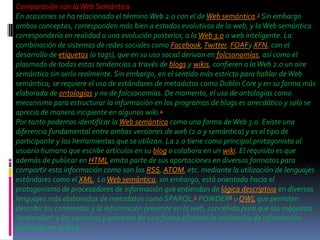 Comparación con la Web Semántica
En ocasiones se ha relacionado el término Web 2.0 con el de Web semántica.3 Sin embargo
ambos conceptos, corresponden más bien a estados evolutivos de la web, y la Web semántica
correspondería en realidad a una evolución posterior, a la Web 3.0 o web inteligente. La
combinación de sistemas de redes sociales como Facebook, Twitter, FOAFy XFN, con el
desarrollo de etiquetas (o tags), que en su uso social derivan en folcsonomías, así como el
plasmado de todas estas tendencias a través de blogs y wikis, confieren a la Web 2.0 un aire
semántico sin serlo realmente. Sin embargo, en el sentido más estricto para hablar de Web
semántica, se requiere el uso de estándares de metadatos como Dublin Core y en su forma más
elaborada de ontologías y no de folcsonomías. De momento, el uso de ontologías como
mecanismo para estructurar la información en los programas de blogs es anecdótico y solo se
aprecia de manera incipiente en algunos wiki.4
Por tanto podemos identificar la Web semántica como una forma de Web 3.0. Existe una
diferencia fundamental entre ambas versiones de web (2.0 y semántica) y es el tipo de
participante y las herramientas que se utilizan. La 2.0 tiene como principal protagonista al
usuario humano que escribe artículos en su blog o colabora en un wiki. El requisito es que
además de publicar en HTML emita parte de sus aportaciones en diversos formatos para
compartir esta información como son los RSS, ATOM, etc. mediante la utilización de lenguajes
estándares como el XML. La Web semántica, sin embargo, está orientada hacia el
protagonismo de procesadores de información que entiendan de lógica descriptiva en diversos
lenguajes más elaborados de metadatos como SPARQL,5 POWDER6 u OWL que permiten
describir los contenidos y la información presente en la web, concebida para que las máquinas
"entiendan" a las personas y procesen de una forma eficiente la avalancha de información
publicada en la Web.
 