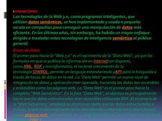 Innovaciones
Las tecnologías de la Web 3.0, como programas inteligentes, que
utilizan datos semánticos, se han implementado y usado a pequeña
escala en compañías para conseguir una manipulación de datos más
eficiente. En los últimos años, sin embargo, ha habido un mayor enfoque
dirigido a trasladar estas tecnologías de inteligencia semántica al público
general.
Bases de datos
El primer paso hacia la "Web 3.0" es el nacimiento de la "Data Web", ya que los
formatos en que se publica la información en Internetson dispares,
como XML, RDF y microformatos; el reciente crecimiento de la
tecnología SPARQL, permite un lenguaje estandarizado yAPI para la búsqueda a
través de bases de datos en la red. La "Data Web" permite un nuevo nivel de
integración de datos y aplicación inter-operable, haciendo los datos tan accesibles
y enlazables como las páginas web. La "Data Web" es el primer paso hacia la
completa “Web Semántica”. En la fase “Data Web”, el objetivo es principalmente
hacer que los datos estructurados sean accesibles utilizando RDF. El escenario de
la "Web Semántica" ampliará su alcance en tanto que los datos estructurados e
incluso, lo que tradicionalmente se ha denominado contenido semi-estructurado
(como páginas web, documentos, etc.), esté disponible en los formatos semánticos
               2
 
