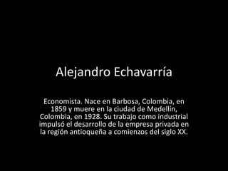 Alejandro Echavarría
  Economista. Nace en Barbosa, Colombia, en
     1859 y muere en la ciudad de Medellín,
Colombia, en 1928. Su trabajo como industrial
impulsó el desarrollo de la empresa privada en
 la región antioqueña a comienzos del siglo XX.
 