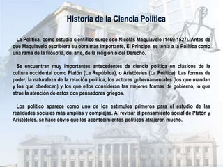 La Política, como estudio científico surge con Nicolás Maquiavelo (1469-1527). Antes de
que Maquiavelo escribiera su obra más importante, El Príncipe, se tenía a la Política como
una rama de la filosofía, del arte, de la religión o del Derecho.

  Se encuentran muy importantes antecedentes de ciencia política en clásicos de la
cultura occidental como Platón (La República), o Aristóteles (La Política). Las formas de
poder, la naturaleza de la relación política, los actores gubernamentales (los que mandan
y los que obedecen) y los que ellos consideran las mejores formas de gobierno, lo que
atrae la atención de estos dos pensadores griegos.

  Los político aparece como uno de los estímulos primeros para el estudio de las
realidades sociales más amplias y complejas. Al revisar el pensamiento social de Platón y
Aristóteles, se hace obvio que los acontecimientos políticos atrajeron mucho.
 