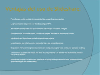 Ventajas del uso de Slideshare:
   Permite dar conferencias sin necesidad de cargar la presentación.

   La presentación se puede ver desde cualquier PC

   Es más fácil compartir una presentación de trabajo con otros colegas.

   Permite enviar presentaciones con varios megas, difíciles de enviar por correo.

   colgándola en Slideshare envía la dirección de enlace.

   La aplicación permite hacerles comentarios a las presentaciones.

   Se pueden incrustar las presentaciones en cualquier página web, como por ejemplo un blog.

   Las mismas pueden ser vistas por mas de una persona a la misma vez de manera publica
    con todo el mundo.

   slideshare acepta casi todos los formatos de programas para desarrollar presentaciones:
    -powerPoin(ppt and pps formats)
 