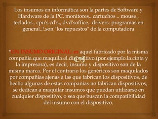 Los insumos en informática son la partes de Software y
    Hardware de la PC, monitores.. cartuchos .. mouse ,
  teclados.. cpu's cd's,, dvd'soffice.. drivers. programas en
      general..!.son "los repuestos" de la computadora



*UN INSUMO ORIGINAL: es aquel fabricado por la misma
compañía que maquila el dispositivo (por ejemplo la cinta y
   la impresora), es decir, insumo y dispositivo son de la
misma marca. Por el contrario los genéricos son maquilados
por compañías ajenas a las que fabrican los dispositivos, de
hecho algunas de estas compañías no fabrican dispositivos,
  se dedican a maquilar insumos que puedan utilizarse en
 cualquier dispositivo, o sea que buscan la compatibilidad
               del insumo con el dispositivo.
 