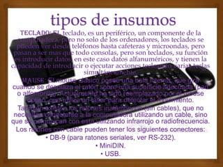 Teclado: el teclado, es un periférico, un componente de la
  computadora, pero no solo de los ordenadores, los teclados se
  pueden ver desde teléfonos hasta cafeteras y microondas, pero
 pasan a ser mas que todo consolas, pero son teclados, su función
 es introducir datos, en este caso datos alfanuméricos, y tienen la
capacidad de introducir o ejecutar acciones tecleando varias teclas
                           simultáneamente.
    Mause: El mouse clásico posee una bola interna, que gira
cuando se desplaza el ratón sobre una superficie adecuada (pad
  o alfombrilla). Actualmente ha sido reemplazado por el mouse
      óptico, que utiliza un láser para detectar el movimiento.
  También existen los ratones inalámbricos (sin cables), que no
 necesitan conectarse a la computadora utilizando un cable, sino
que se comunican con esta utilizando infrarrojo o radiofrecuencia.
  Los ratones con cable pueden tener los siguientes conectores:
            • DB-9 (para ratones seriales, ver RS-232).
                               • MiniDIN.
                                 • USB.
 